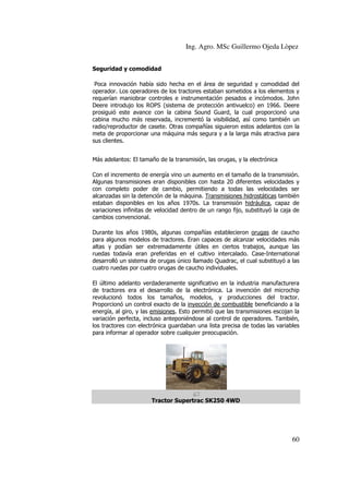 Ing. Agro. MSc Guillermo Ojeda Lòpez
Seguridad y comodidad
dad
Poca innovación había sido hecha en el área de seguridad y comodidad del
oca
operador. Los operadores de los tractores estaban sometidos a los elementos y
requerían maniobrar controles e instrumentación pesados e incómodos. John
Deere introdujo los ROPS (sistema de protección antivuelco) en 1966. Deere
introdujo
prosiguió este avance con la cabina Sound Guard, la cual proporcionó una
cabina mucho más reservada, incrementó la visibilidad, así como también un
radio/reproductor de casete. Otras compañías siguieron estos adelantos con la
siguieron
meta de proporcionar una máquina más segura y a la larga más atractiva para
sus clientes.
Más adelantos: El tamaño de la transmisión, las orugas, y la electrónica
Con el incremento de energía vino un aumento en el tamaño d la transmisión.
de
Algunas transmisiones eran disponibles con hasta 20 diferentes velocidades y
con completo poder de cambio, permitiendo a todas las velocidades ser
alcanzadas sin la detención de la máquina. Transmisiones hidrostáticas también
estaban disponibles en los años 1970s. La transmisión hidráulica capaz de
hidráulica,
variaciones infinitas de velocidad dentro de un rango fijo, substituyó la caja de
cambios convencional.
Durante los años 1980s, algunas compañías establecieron orugas de caucho
para algunos modelos de tractores. Eran capaces de alcanzar velocidades más
altas y podían ser extremadamente útiles en ciertos trabajos, aunque las
ruedas todavía eran preferidas en el cultivo intercalado. Case
Case-International
desarrolló un sistema de orugas único llamado Quadrac, el cual substituyó a las
cuatro ruedas por cuatro orugas de caucho individuales.
El último adelanto verdaderamente significativo en la industria manufacturera
de tractores era el desarrollo de la electrónica. La invención del microchip
desarrollo
revolucionó todos los tamaños, modelos, y producciones del tractor.
Proporcionó un control exacto de la inyección de combustible beneficiando a la
energía, al giro, y las emisiones. Esto permitió que las transmisiones escojan la
variación perfecta, incluso anteponiéndose al control de operadores. También,
perfecta,
los tractores con electrónica guardaban una lista precisa de todas las variables
para informar al operador sobre cualquier preocupación.

Tractor Supertrac SK250 4WD

60

 