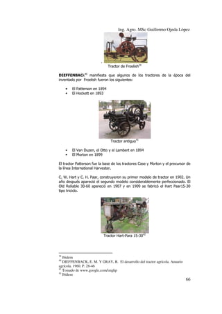 Ing. Agro. MSc Guillermo Ojeda Lòpez

.
Tractor de Froelish39
DIEFFENBACk40 manifiesta que algunos de los tractores de la época del
inventado por Froelish fueron los siguientes:
•
•

El Patterson en 1894
El Hockett en 1893

Tractor antiguo41
•
•

El Van Duzen, el Otto y el Lambert en 1894
El Morton en 1899

El tractor Patterson fue la base de los tractores Case y Morton y el precursor de
la línea International Harvester.
C. W. Hart y C. H. Paar, construyeron su primer modelo de tractor en 1902. Un
año después apareció el segundo modelo considerablemente perfeccionado. El
Old Reliable 30-60 apareció en 1907 y en 1909 se fabricó el Hart Paar15-30
tipo triciclo.

Tractor Hart-Para 15-3042

39

Ibidem
DIEFFENBACK, E. M. Y GRAY, R. El desarrollo del tractor agrícola. Anuario
agrícola. 1960. P. 28-46
41
Tomado de www.google.com/imghp
42
Ibídem
40

66

 