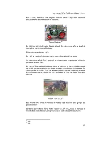 Ing. Agro. MSc Guillermo Ojeda Lòpez
Hart y Parr, formaron una empresa llamada Oliver Corporation dedicada
exclusivamente a la fabricación de tractores.

Tractor Dissinger43
En 1904 se fabricó el tractor Electric Wheel. En este mismo año se lanzó al
mercado el tractor marca Dissinger,
El tractor marca Ohio en 1905.
En 1907 se construyó el primer tractor marca International Harvester
En este mismo año la Ford construyó su primer tractor experimental utilizando
partes de un auto Ford.
En 1910 la Internacional Harvester lanza al mercado el tractor modelo Mogul
er
de 45 HP que se caracterizó por tener un motor con cilindros horizontales. En
1911 aparece el modelo Titan con 45 HO con motor de dos cilindros y el Mogul
8-16 con motor de un cilindro. En 1915 se fabrica el Titan con motor de cuatro
16
Titan
cilindros.

Tractor Titán 15-3044
Esta misma firma lanza al mercado el modelo 8 16 diseñado para granjas de
8-16
poca extensión
La fábrica de tractores marca Wallis Tractor Co., en 1912, lanza al mercado el
modelo Bear. Esta fábrica fue la precursora de los tractores Massey Harris
fue

43
44

Ibíd.
Ibíd

67

 