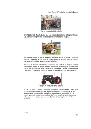 Ing. Agro. MSc Guillermo Ojeda Lòpez

Tractor Mineapolis Moline M-50
En 1925 la Holt Manufacturing Co, que mas tarde se llamó Caterpillar Tractor
Co, fabricaron los primeros tractores de rodamiento sobre orugas.

En 1919 se aprobó la Ley de Nebraska mediante la cual se exigía a todas las
marcas y modelos de tractores al sometimiento de algunas pruebas de tipo
técnico como requisito para ser comercializados.
En 1924 la fabrica International Harvester Co produjo el tractor Farmall,
considerado como el primer intento afortunado de conseguir un verdadero
tractor de uso múltiple. Este tractor esta considerado como el que realmente
contribuyó a generalizar el uso del tractor en las explotaciones agropecuarias.

Tractor I.H. producido 1924 a 193247
E, 1923, la fabrica Deere & Co lanzó al mercado el tractor modelo D, y en 1928
el 10-20 de uso múltiple, con eje delantero arqueado y eje posterior de alto
despeje. Esta misma fabrica lanzo al mercado el tractor tipo triciclo GP, el
mismo que tenía un elevador mecánico de fuerza para levantar implementos
integrales. Se considera que este fue el primer tractor equipado con alce
mecánico.

47

Ibíd.

69

 