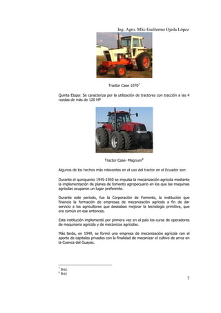 Ing. Agro. MSc Guillermo Ojeda Lòpez

Tractor Case 10707
Quinta Etapa: Se caracteriza por la utilización de tractores con tracción a las 4
ruedas de más de 120 HP

Tractor Case- Magnum8
Algunos de los hechos más relevantes en el uso del tractor en el Ecuador son:
Durante el quinquenio 1945-1950 se impulsa la mecanización agrícola mediante
la implementación de planes de fomento agropecuario en los que las maquinas
agrícolas ocuparon un lugar preferente.
Durante este período, fue la Corporación de Fomento, la institución que
financio la formación de empresas de mecanización agrícola a fin de dar
servicio a los agricultores que deseaban mejorar la tecnología primitiva, que
era común en ese entonces.
Esta institución implementó por primera vez en el país los cursa de operadores
de maquinaria agrícola y de mecánicos agrícolas.
Más tarde, en 1949, se formó una empresa de mecanización agrícola con el
aporte de capitales privados con la finalidad de mecanizar el cultivo de arroz en
la Cuenca del Guayas.

7
8

Ibíd.
Ibíd

7

 
