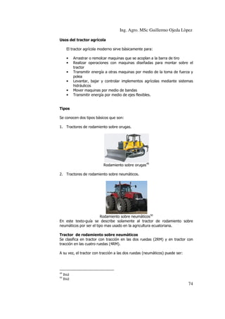 Ing. Agro. MSc Guillermo Ojeda Lòpez
Usos del tractor agrícola
El tractor agrícola moderno sirve básicamente para:
•
•
•
•
•
•

Arrastrar o remolcar maquinas que se acoplan a la barra de tiro
Realizar operaciones con maquinas diseñadas para montar sobre el
tractor
Transmitir energía a otras maquinas por medio de la toma de fuerza y
polea
Levantar, bajar y controlar implementos agrícolas mediante sistemas
hidráulicos
Mover maquinas por medio de bandas
Transmitir energía por medio de ejes flexibles.

Tipos
Se conocen dos tipos básicos que son:
1. Tractores de rodamiento sobre orugas.

Rodamiento sobre orugas49
2. Tractores de rodamiento sobre neumáticos.

Rodamiento sobre neumáticos50
En este texto-guía se describe solamente al tractor de rodamiento sobre
neumáticos por ser el tipo mas usado en la agricultura ecuatoriana.
Tractor de rodamiento sobre neumáticos
Se clasifica en tractor con tracción en las dos ruedas (2RM) y en tractor con
tracción en las cuatro ruedas (4RM).
A su vez, el tractor con tracción a las dos ruedas (neumáticos) puede ser:

49
50

Ibíd
Ibíd

74

 