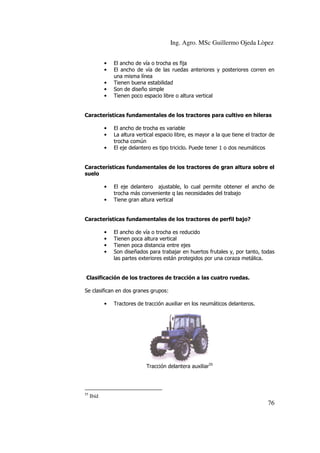 Ing. Agro. MSc Guillermo Ojeda Lòpez
•
•
•
•
•

El ancho de vía o trocha es fija
El ancho de vía de las ruedas anteriores y posteriores corren en
una misma línea
Tienen buena estabilidad
Son de diseño simple
Tienen poco espacio libre o altura vertical

Características fundamentales de los tractores para cultivo en hileras
•
•
•

El ancho de trocha es variable
La altura vertical espacio libre, es mayor a la que tiene el tractor de
trocha común
El eje delantero es tipo triciclo. Puede tener 1 o dos neumáticos

Características fundamentales de los tractores de gran altura sobre el
suelo
•
•

El eje delantero ajustable, lo cual permite obtener el ancho de
trocha más conveniente q las necesidades del trabajo
Tiene gran altura vertical

Características fundamentales de los tractores de perfil bajo?
•
•
•
•

El ancho de vía o trocha es reducido
Tienen poca altura vertical
Tienen poca distancia entre ejes
Son diseñados para trabajar en huertos frutales y, por tanto, todas
las partes exteriores están protegidos por una coraza metálica.

Clasificación de los tractores de tracción a las cuatro ruedas.
Se clasifican en dos granes grupos:
•

Tractores de tracción auxiliar en los neumáticos delanteros.

Tracción delantera auxiliar55

55

Ibíd

76

 