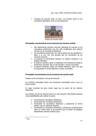 Ing. Agro. MSc Guillermo Ojeda Lòpez
•

Tractores de tracción total, es decir, con tracción tanto en los
neumáticos delanteros como en los posteriores.

Tractor de tracción total56
Principales características de los tractores de tracción auxiliar
•

•

•
•
•

Son básicamente tractores comunes (standard de tracción en los
neumáticos posteriores) que han sido modificados para obtener
tracción en los neumáticos delanteros
Los neumáticos posteriores son más grandes que los delanteros y
éstos a su vez, son más grandes que los neumáticos de los
tractores comunes.
La potencia es transmitida mediante un sistema mecánico o un
sistema hidráulico.
El sistema mecánico utiliza un dispositivo de transferencia desde la
transmisión principal. Hay un eje impulsor y juntas universales.
El sistema hidráulico utiliza una bomba hidráulica, tiene una caja
de engranajes en el eje delantero y juntas universales.

Principales características de las tractores de tracción total
Pueden ser de articulación o de eje de dirección.
Los tractores articulados tienen dos armazones concertados entre sí por un
pivote central.
En estos tractores los giros tienen lugar por la acción de los cilindros
hidráulicos.
Los tractores de eje de dirección tienen un solo armazón. Este diseño presenta
varias posibilidades para realizar los giros:
•
•
•
•

56

Accionando los neumáticos delanteras.
Accionando los neumáticos posteriores.
Accionando los neumáticos delanteras y posteriores al mismo
tiempo, pero en diferente dirección.
Accionando los neumáticos delanteros y posteriores conjuntamente
hacia un mismo lado, lo que permite que el tractor de desplace
lateralmente mientras realiza el giro.

Ibíd

77

 