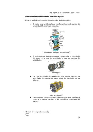 Ing. Agro. MSc Guillermo Ojeda Lòpez
Partes básicas componentes de un tractor agrícola.
Un tractor agrícola moderno está formado de las siguientes partes:
•

El motor cuya función es la de transformar la energía química de
un combustible en energía mecánica.

Componentes del motor de un tractor57
•

El embrague que sirve para conectar y desconectar el movimiento
del motor a la caja de velocidades o caja de cambios de
velocidades.

Embrague58
•

•

La caja de cambio de velocidades, que permite cambiar las
velocidades de marcha del tractor según las exigencias de las
labores.

Caja de cambios59
La transmisión y mandos finales, cuya misión es la de transferir la
potencia o energía mecánica a los neumáticos posteriores del
tractor.

57

Tomado de www.google.com/imghp.
Ibíd.
59
Ibíd
58

78

 