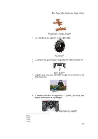 Ing. Agro. MSc Guillermo Ojeda Lòpez

Transmisión y mandos finales60
•

Los neumáticos que soportan en peso del tractor.

Neumático61
•
•

•

La barra de tiro, que sirve para enganchar los implementos de tiro

Barra de tiro62
La polea que sirve para transmitir energía a los mecanismos de
otras maquinas.

•

Polea63
•

El sistema hidráulico de enganche a 3 puntos, que sirve para
acoplar las maquinas de tipo integral.

Sistema de tres puntos64
60

Ibíd.
Ibíd.
62
Ibíd
63
Ibíd
61

79

 