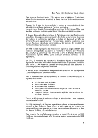 Ing. Agro. MSc Guillermo Ojeda Lòpez
Esta empresa funcionó hasta 1952, año en que el Gobierno Ecuatoriano,
adquirió todos sus activos y entregó al Banco Nacional de Fomento para que
los administre.
Después de 3 años de funcionamiento, y debido a inconvenientes de tipo
administrativo, el Banco Nacional de Fomento suscribió un
convenio con el Servicio Cooperativo Interamericano de Agricultura (SCIA) para
que ésta Institución continúe prestando servicios de mecanización agrícola.
El Servicio Cooperativo Interamericano de Agricultura mejoró significativamente
las políticas del programa de mecanización. En efecto, se incremento el numero
de tractores e implementos agrícolas, se instalo en Guayaquil un taller de
primer orden y se capacito dentro y fuera del país a personal ecuatoriano para
ejercer funciones ejecutivas, administrativas, de control, de operación y
mantenimiento de las maquinas agrícolas.
En 1965 finalizó el programa de mecanización agrícola a cargo del SCIA. Esta
institución entregó todos sus activos al Ministerio de Fomento (hoy Ministerio
de Agricultura y Ganadería) y de inmediato se creó la Empresa Nacional de
Mecanización Agrícola (ENMA) para continuar brindando servicios a los
agricultores.
En 1974, el Ministerio de Agricultura y Ganadería impulsa la mecanización
agrícola en el Ecuador mediante la implementación de un programa concebido
para servir 137.000 hectáreas, ubicadas en varias zonas del país, dedicadas al
cultivo de productos de primera necesidad.
El estudio de pre factibilidad de este proyecto fue elaborado por los Ingenieros
Guillermo Ojeda López y Herman Bucheli.
Para la implementación de éste proyecto, el Gobierno Ecuatoriano adquirió la
siguiente maquinaria:
•
•
•
•
•

272 tractores 2RM de 66 Kw
54 tractores 4RM de 66 Kw
42 tractores 2RM de 45 Kw
16 tractores de rodamiento sobre orugas, de potencia variable
entre 55 y 103 Kw
Una gama completa de implementos agrícolas para las labores de
labranza y siembra.

Debido a dificultades de orden económico y administrativo,
terminó en el año 1992

este programa

En 1972, La Comisión de Estudios para el Desarrollo de la Cuenca del Guayas,
encargó al Ing. Guillermo Ojeda López, la elaboración de un proyecto de
mecanización agrícola para dar servicios a los agricultores ubicados en el área
del Sistema de Riego y Drenaje Babahoyo.
Este proyecto fue diseñado para mecanizar la producción de arroz en 7000
hectáreas, con dos cultivos por año, de maíz y soya en aproximadamente 3000
hectáreas.

8

 