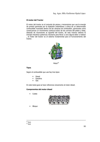 Ing. Agro. MSc Guillermo Ojeda Lòpez
El motor del Tractor
El motor del tractor es el conjunto de piezas y mecanismos que usa la energía
de presión generada por la explosión instantánea y cíclica de un determinado
combustible inyectado dentro de las cámaras de combustión, generando como
consecuencia un movimiento continuo-cíclico de las carreras del pistón y biela,
dotando de movimiento al cigüeñal del tractor, de esta manera obtiene la
energía mecánica (potencia) necesaria para llevar a cavo alguna labor a realizar
, el motor del tractor es el sistema fundamental para el funcionamiento del
tractor.

Motor65
Tipos
Según el combustible que usa hay tres tipos:
•
•
•

Diesel
Gasolina
Gas

En este texto-guía se hace referencia únicamente al motor diesel.
Componentes del motor diesel
•

•

64
65

Culata

Bloque

Ibíd.
Ibíd

80

 