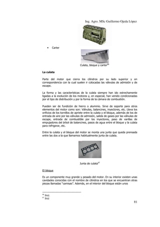 Ing. Agro. MSc Guillermo Ojeda Lòpez

•

Carter

Culata, bloque y carter66
La culata
Parte del motor que cierra los cilindros por su lado superior y en
correspondencia con la cual suelen ir colocadas las válvulas de admisión y de
escape.
La forma y las características de la culata siempre han ido estrechamente
ligadas a la evolución de los motores y, en especial, han venido condicionadas
por el tipo de distribución y por la forma de la cámara de combustión.
Pueden ser de fundición de hierro o aluminio. Sirve de soporte para otros
elementos del motor como son: Válvulas, balancines, inyectores, etc. Lleva los
orificios de los tornillos de apriete entre la culata y el bloque, además de los de
entrada de aire por las válvulas de admisión, salida de gases por las válvulas de
escape, entrada de combustible por los inyectores, paso de varillas de
empujadores del árbol de balancines, pasos de agua entre el bloque y la culata
para refrigerar, etc.
Entre la culata y el bloque del motor se monta una junta que queda prensada
entre las dos a la que llamamos habitualmente junta de culata.

Junta de culata67
El bloque
Es un componente muy grande y pesado del motor. En su interior existen unas
cavidades conocidas con el nombre de cilindros en los que se encuentran otras
piezas llamadas “camisas”. Además, en el interior del bloque están unos

66
67

Ibíd.
Ibíd

81

 