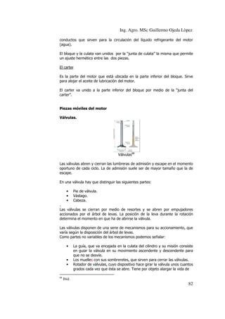 Ing. Agro. MSc Guillermo Ojeda Lòpez
conductos que sirven para la circulación del líquido refrigerante del motor
(agua).
El bloque y la culata van unidos por la “junta de culata” la misma que permite
un ajuste hermético entre las dos piezas.
El carter
Es la parte del motor que está ubicada en la parte inferior del bloque. Sirve
para alojar el aceite de lubricación del motor.
El carter va unido a la parte inferior del bloque por medio de la “junta del
carter”.

Piezas móviles del motor
Válvulas.

Válvulas68
Las válvulas abren y cierran las lumbreras de admisión y escape en el momento
oportuno de cada ciclo. La de admisión suele ser de mayor tamaño que la de
escape.
En una válvula hay que distinguir las siguientes partes:
•
•
•

Pie de válvula.
Vástago.
Cabeza.

.
Las válvulas se cierran por medio de resortes y se abren por empujadores
accionados por el árbol de levas. La posición de la leva durante la rotación
determina el momento en que ha de abrirse la válvula.
Las válvulas disponen de una serie de mecanismos para su accionamiento, que
varía según la disposición del árbol de levas.
Como partes no variables de los mecanismos podemos señalar:
•

•
•

68

La guía, que va encajada en la culata del cilindro y su misión consiste
en guiar la válvula en su movimiento ascendente y descendente para
que no se desvíe.
Los muelles con sus sombreretes, que sirven para cerrar las válvulas.
Rotador de válvulas, cuyo dispositivo hace girar la válvula unos cuantos
grados cada vez que ésta se abre. Tiene por objeto alargar la vida de

Ibíd.

82

 