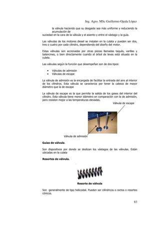 Ing. Agro. MSc Guillermo Ojeda Lòpez
la válvula haciendo que su desgaste sea más uniforme y reduciendo la
acumulación de
suciedad en la cara de la válvula y el asiento y entre el vástago y la guía.
Las válvulas de los motores diesel se instalan en la culata y pueden ser dos,
tres o cuatro por cada cilindro, dependiendo del diseño del motor.
Estas válvulas son accionadas por otras piezas llamadas taqués, varillas y
balancines, o bien directamente cuando el árbol de levas está situado en la
culata.
Las válvulas según la función que desempeñan son de dos tipos:
•
•

Válvulas de admisión
Válvulas de escape

La válvula de admisión es la encargada de facilitar la entrada del aire al interior
de los cilindros. Esta válvula se caracteriza por tener la cabeza de mayor
diámetro que la de escape
La válvula de escape es la que permite la salida de los gases del interior del
cilindro. Esta válvula tiene menor diámetro en comparación con la de admisión,
pero resisten mejor a las temperaturas elevadas.
Válvula de escape

Válvula de admisión
Guías de válvula.
Son dispositivos por donde se deslizan los vástagos de las válvulas. Están
ubicadas en la culata
Resortes de válvula.

Resorte de válvula
Son generalmente de tipo helicoidal. Pueden ser cilíndricos o rectos o resortes
cónicos.

83

 