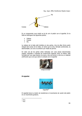 Ing. Agro. MSc Guillermo Ojeda Lòpez
Pié

Cuerpo

Cabeza

Es un componente cuya misión es la de unir el pistón con el cigüeñal. En la
biela se distinguen las siguientes partes:
•
•
•

Cabeza
Cuerpo
Pie

La cabeza de la biela está dividida en dos partes. Una de ellas forma parte
integral del cuerpo de la biela, en tanto que la otra, llamada sombrerete, es
desmontable y se une a la anterior por medio de pernos.
En cada una de las partes antes indicadas van unas piezas denominadas
chapas, casquillos o cojinetes de construcción especial, pues, en efecto, está
formada por una capa exterior de acero, otra de bronce y otra de un material
antifricción que es la que está en contacto con el cigüeñal

Chapa de biela72

El cigüeñal.

Cigueñal73
El cigüeñal tiene la misión de transformar el movimiento de vaivén del pistón
en un movimiento giratorio.
72
73

Ibíd.
Ibíd

86

 