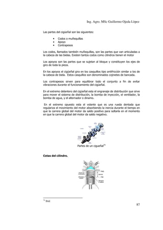 Ing. Agro. MSc Guillermo Ojeda Lòpez
Las partes del cigüeñal son las siguientes:
•
•
•

Codos o muñequillas
Apoyo
Contrapesos

Los codos, llamados también muñequillas, son las partes que van articuladas a
la cabeza de las bielas. Existen tantos codos como cilindros tienen el motor
Los apoyos son las partes que se sujetan al bloque y constituyen los ejes de
giro de toda la pieza.
En los apoyos el cigüeñal gira en los casquillos tipo antifricción similar a los de
la cabeza de biela. Estos casquillos son denominados cojinetes de bancada.
Los contrapesos sirven para equilibrar todo el conjunto a fin de evitar
vibraciones durante el funcionamiento del cigüeñal.
En el extremo delantero del cigüeñal esta el engranaje de distribución que sirve
para mover el sistema de distribución, la bomba de inyección, el ventilador, la
bomba de agua, y el alternador o dinamo.
En el extremo opuesto esta el volante que es una rueda dentada que
regulariza el movimiento del motor absorbiendo la inercia durante el tiempo en
que la carrera global del motor da saldo positivo para soltarla en el momento
en que la carrera global del motor da saldo negativo.

Partes de un cigueñal74

Cotas del cilindro.

74

Ibíd

87

 