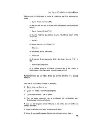 Ing. Agro. MSc Guillermo Ojeda Lòpez
Cada uno de los cilindros de un motor se caracteriza por tener las siguientes
cotas:
•

Punto Muerto Superior (PMS)

Es el punto más alto que alcanza la parte más alta del pistón dentro del
cilindro.
•

Punto Muerto Inferior (PMI):

Es el punto más bajo que alcanza la parte más alta del pistón dentro
del cilindro.
•

Carrera

Es la magnitud entre el PMS y el PMI.
•

Diámetro:

Es el diámetro interior del cilindro.
•

Cilindrada

Es el volumen de aire que existe dentro del cilindro entre el PMS y el
PMI
•

Cámara de Compresión

Es la relación entre los volúmenes ocupados por el aire cuando el
pistón esta en el PMI y cuando el pistón esta en el PMS

Funcionamiento de un motor diesel de cuatro cilindros y de cuatro
tiempos.

Para que un motor diesel funcione es necesario:
1. Que el cilindro se llene de aire
2. Que el aire dentro del cilindro se comprima
3. Que se inyecte diesel y que se queme
4. Que los gases producidos por la combustión del combustible sean
desalojados al exterior del cilindro.
A cada uno de los pasos antes indicados se los conoce con el nombre de
tiempos del motor.
El tiempo de admisión es cuando el aire entra al cilindro
El tiempo de compresión cuando el aire se comprime dentro del cilindro

88

 
