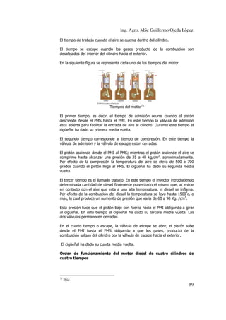 Ing. Agro. MSc Guillermo Ojeda Lòpez
El tiempo de trabajo cuando el aire se quema dentro del cilindro.
El tiempo se escape cuando los gases producto de la combustión son
desalojados del interior del cilindro hacia el exterior.
En la siguiente figura se representa cada uno de los tiempos del motor.

Tiempos del motor75
El primer tiempo, es decir, el tiempo de admisión ocurre cuando el pistón
desciende desde el PMS hasta el PMI. En este tiempo la válvula de admisión
esta abierta para facilitar la entrada de aire al cilindro. Durante este tiempo el
cigüeñal ha dado su primera media vuelta.
El segundo tiempo corresponde al tiempo de compresión. En este tiempo la
válvula de admisión y la válvula de escape están cerradas.
El pistón asciende desde el PMI al PMS; mientras el pistón asciende el aire se
comprime hasta alcanzar una presión de 35 a 40 kg/cm2, aproximadamente.
Por efecto de la compresión la temperatura del aire se eleva de 500 a 700
grados cuando el pistón llega al PMS. El cigüeñal ha dado su segunda media
vuelta.
El tercer tiempo es el llamado trabajo. En este tiempo el inyector introduciendo
determinada cantidad de diesel finalmente pulverizado el mismo que, al entrar
en contacto con el aire que esta a una alta temperatura, el diesel se inflama.
Por efecto de la combustión del diesel la temperatura se leva hasta 1500ºc, o
más, lo cual produce un aumento de presión que varia de 60 a 90 Kg. /cm2.
Esta presión hace que el pistón baje con fuerza hacia el PMI obligando a girar
al cigüeñal. En este tiempo el cigüeñal ha dado su tercera media vuelta. Las
dos válvulas permanecen cerradas.
En el cuarto tiempo o escape, la válvula de escape se abre, el pistón sube
desde el PMI hasta el PMS obligando a que los gases, producto de la
combustión salgan del cilindro por la válvula de escape hacia el exterior.
El cigüeñal ha dado su cuarta media vuelta.
Orden de funcionamiento del motor diesel de cuatro cilindros de
cuatro tiempos

75

Ibíd

89

 