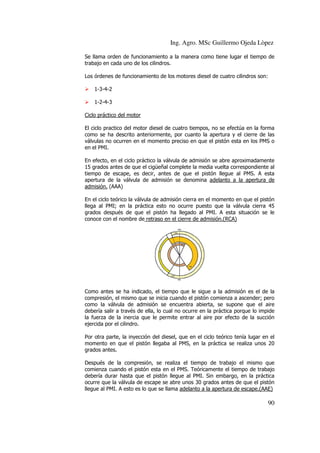 Ing. Agro. MSc Guillermo Ojeda Lòpez
Se llama orden de funcionamiento a la manera como tiene lugar el tiempo de
trabajo en cada uno de los cilindros.
Los órdenes de funcionamiento de los motores diesel de cuatro cilindros son:
1-3-4-2
1-2-4-3
Ciclo práctico del motor
El ciclo practico del motor diesel de cuatro tiempos, no se efectúa en la forma
como se ha descrito anteriormente, por cuanto la apertura y el cierre de las
válvulas no ocurren en el momento preciso en que el pistón esta en los PMS o
en el PMI.
En efecto, en el ciclo práctico la válvula de admisión se abre aproximadamente
15 grados antes de que el cigüeñal complete la media vuelta correspondiente al
tiempo de escape, es decir, antes de que el pistón llegue al PMS. A esta
apertura de la válvula de admisión se denomina adelanto a la apertura de
admisión. (AAA)
En el ciclo teórico la válvula de admisión cierra en el momento en que el pistón
llega al PMI; en la práctica esto no ocurre puesto que la válvula cierra 45
grados después de que el pistón ha llegado al PMI. A esta situación se le
conoce con el nombre de retraso en el cierre de admisión.(RCA)

Como antes se ha indicado, el tiempo que le sigue a la admisión es el de la
compresión, el mismo que se inicia cuando el pistón comienza a ascender; pero
como la válvula de admisión se encuentra abierta, se supone que el aire
debería salir a través de ella, lo cual no ocurre en la práctica porque lo impide
la fuerza de la inercia que le permite entrar al aire por efecto de la succión
ejercida por el cilindro.
Por otra parte, la inyección del diesel, que en el ciclo teórico tenía lugar en el
momento en que el pistón llegaba al PMS, en la práctica se realiza unos 20
grados antes.
Después de la compresión, se realiza el tiempo de trabajo el mismo que
comienza cuando el pistón esta en el PMS. Teóricamente el tiempo de trabajo
debería durar hasta que el pistón llegue al PMI. Sin embargo, en la práctica
ocurre que la válvula de escape se abre unos 30 grados antes de que el pistón
llegue al PMI. A esto es lo que se llama adelanto a la apertura de escape.(AAE)

90

 