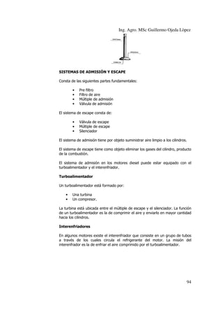 Ing. Agro. MSc Guillermo Ojeda Lòpez

SISTEMAS DE ADMISIÓN Y ESCAPE
Consta de las siguientes partes fundamentales:
•
•
•
•

Pre filtro
Filtro de aire
Múltiple de admisión
Válvula
Válvul de admisión

El sistema de escape consta de:
•
•
•

Válvula de escape
Múltiple de escape
Silenciador

El sistema de admisión tiene por objeto suministrar aire limpio a los cilindros.
El sistema de escape tiene como objeto eliminar los gases del cilindro, prod
producto
de la combustión.
El sistema de admisión en los motores diesel puede estar equipado con el
turboalimentador y el interenfriador.
Turboalimentador
Un turboalimentador está formado por:
•
•

Una turbina
Un compresor.

La turbina está ubicada entre el múltiple de escape y el silenciador. La función
tiple
de un turboalimentador es la de comprimir el aire y enviarlo en mayor cantidad
hacia los cilindros.
Interenfriadores
En algunos motores existe el interenfriador que consiste en un grupo de tubos
a través de los cuales circula el refrigerante del motor. La misión del
los
interenfrador es la de enfriar el aire comprimido por el turboalimentador.

94

 