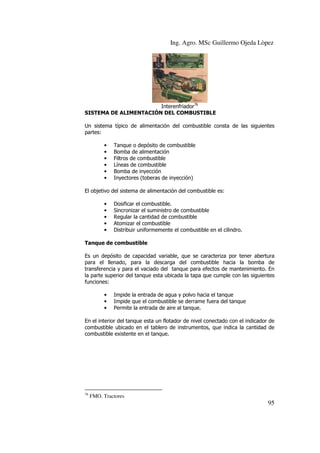 Ing. Agro. MSc Guillermo Ojeda Lòpez

Interenfriador76
SISTEMA DE ALIMENTACIÓN DEL COMBUSTIBLE
Un sistema típico de alimentación del combustible consta de las siguientes
partes:
•
•
•
•
•
•

Tanque o depósito de combustible
Bomba de alimentación
Filtros de combustible
Líneas de combustible
Bomba de inyección
Inyectores (toberas de inyección)

El objetivo del sistema de alimentación del combustible es:
•
•
•
•
•

Dosificar el combustible.
Sincronizar el suministro de combustible
Regular la cantidad de combustible
Atomizar el combustible
Distribuir uniformemente el combustible en el cilindro.

Tanque de combustible
Es un depósito de capacidad variable, que se caracteriza por tener abertura
para el llenado, para la descarga del combustible hacia la bomba de
transferencia y para el vaciado del tanque para efectos de mantenimiento. En
la parte superior del tanque esta ubicada la tapa que cumple con las siguientes
funciones:
•
•
•

Impide la entrada de agua y polvo hacia el tanque
Impide que el combustible se derrame fuera del tanque
Permite la entrada de aire al tanque.

En el interior del tanque esta un flotador de nivel conectado con el indicador de
combustible ubicado en el tablero de instrumentos, que indica la cantidad de
combustible existente en el tanque.

76

FMO. Tractores

95

 