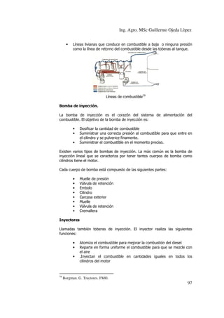 Ing. Agro. MSc Guillermo Ojeda Lòpez
•

Líneas livianas que conduce en combustible a baja o ninguna presión
como la línea de retorno del combustible desde las toberas al tanque.

Líneas de combustible79
Bomba de inyección.
La bomba de inyección es el corazón del sistema de alimentación del
combustible. El objetivo de la bomba de inyección es:
•
•
•

Dosificar la cantidad de combustible
Suministrar una correcta presión al combustible para que entre en
el cilindro y se pulverice finamente.
Suministrar el combustible en el momento preciso.

Existen varios tipos de bombas de inyección. La más común es la bomba de
inyección lineal que se caracteriza por tener tantos cuerpos de bomba como
cilindros tiene el motor.
Cada cuerpo de bomba está compuesto de las siguientes partes:
•
•
•
•
•
•
•
•

Muelle de presión
Válvula de retención
Embolo
Cilindro
Carcasa exterior
Muelle
Válvula de retención
Cremallera

Inyectores
Llamadas también toberas de inyección. El inyector realiza las siguientes
funciones:
•
•
•

79

Atomiza el combustible para mejorar la combustión del diesel
Reparte en forma uniforme el combustible para que se mezcle con
el aire
.Inyectan el combustible en cantidades iguales en todos los
cilindros del motor

Borgman. G. Tractores. FMO.

97

 