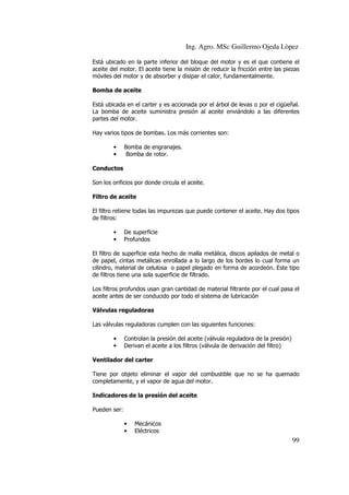 Ing. Agro. MSc Guillermo Ojeda Lòpez
Está ubicado en la parte inferior del bloque del motor y es el que contiene el
aceite del motor. El aceite tiene la misión de reducir la fricción entre las piezas
móviles del motor y de absorber y disipar el calor, fundamentalmente.
Bomba de aceite
Está ubicada en el carter y es accionada por el árbol de levas o por el cigüeñal.
La bomba de aceite suministra presión al aceite enviándolo a las diferentes
partes del motor.
Hay varios tipos de bombas. Los más corrientes son:
•
•

Bomba de engranajes.
Bomba de rotor.

Conductos
Son los orificios por donde circula el aceite.
Filtro de aceite
El filtro retiene todas las impurezas que puede contener el aceite. Hay dos tipos
de filtros:
•
•

De superficie
Profundos

El filtro de superficie esta hecho de malla metálica, discos apilados de metal o
de papel, cintas metálicas enrollada a lo largo de los bordes lo cual forma un
cilindro, material de celulosa o papel plegado en forma de acordeón. Este tipo
de filtros tiene una sola superficie de filtrado.
Los filtros profundos usan gran cantidad de material filtrante por el cual pasa el
aceite antes de ser conducido por todo el sistema de lubricación
Válvulas reguladoras
Las válvulas reguladoras cumplen con las siguientes funciones:
•
•

Controlan la presión del aceite (válvula reguladora de la presión)
Derivan el aceite a los filtros (válvula de derivación del filtro)

Ventilador del carter
Tiene por objeto eliminar el vapor del combustible que no se ha quemado
completamente, y el vapor de agua del motor.
Indicadores de la presión del aceite
Pueden ser:
•
•

Mecánicos
Eléctricos

99

 