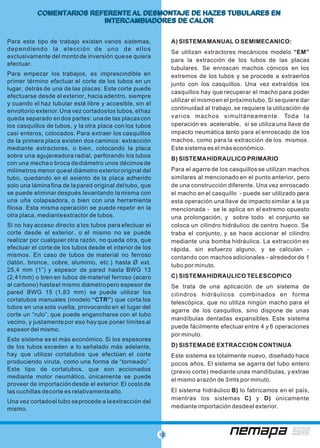 10
COMENTARIOS REFERENTE AL DESMONTAJE DE HAZES TUBULARES EN
INTERCAMBIADORES DE CALOR
COMENTARIOS REFERENTE AL DESMONTAJE DE HAZES TUBULARES EN
INTERCAMBIADORES DE CALOR
Para este tipo de trabajo existen varios sistemas, A) SISTEMAMANUAL O SEMIMECANICO:
dependiendo la elección de uno de ellos
Se utilizan extractores mecánicos modelo “EM”
exclusivamente del montode inversión quese quiera
para la extracción de los tubos de las placas
efectuar.
tubulares. Se enroscan machos cónicos en los
Para empezar los trabajos, es imprescindible en extremos de los tubos y se procede a extraerlos
primer término efectuar el corte de los tubos en un junto con los casquillos. Una vez extraídos los
lugar, detrás de una de las placas. Este corte puede
casquillos hay que recuperar el macho para poder
efectuarse desde el exterior, hacia adentro, siempre
utilizar el mismoen el próximotubo. Si sequiere dar
y cuando el haz tubular esté libre y accesible, sin el
continuidad al trabajo, se requiere la utilización deenvoltorio exterior.Una vez cortadoslos tubos, elhaz
varios machos simultáneamente. Toda laqueda separado endos partes: unade las placascon
operación es acelerable, si se utiliza una llave delos casquillos de tubos, y la otra placa con los tubos
impacto neumática tanto para el enroscado de loscasi enteros, colocados. Para extraer los casquillos
machos, como para la extracción de los mismos.de la primera placa existen dos caminos: extracción
mediante extractores, o bien, colocando la placa Este sistema es el más económico.
sobre una agujereadora radial, perforando los tubos
B) SISTEMAHIDRAULICO PRIMARIO
con una mechao broca dediámetro unos décimosde
Para el agarre de los casquillos se utilizan machosmilímetros menor queel diámetro exteriororiginal del
similares al mencionado en el punto anterior, perotubo, quedando en el asiento de la placa adherido
solo una láminafina de lapared original deltubo, que de una construcción diferente. Una vez enroscado
se puede eliminar después levantando la misma con el macho en el casquillo - puede ser utilizado para
una uña colapsadora, o bien con una herramienta esta operación una llave de impacto similar a la ya
filosa. Esta misma operación se puede repetir en la mencionada - se le aplica en el extremo opuesto
otra placa, medianteextractor de tubos. una prolongación, y sobre todo el conjunto se
Si no hay acceso directo a los tubos para efectuar el coloca un cilindro hidráulico de centro hueco. Se
corte desde el exterior, o el mismo no se puede traba el conjunto, y se hace accionar el cilindro
realizar por cualquier otra razón, no queda otra, que mediante una bomba hidráulica. La extracción es
efectuar el corte de los tubos desde el interior de los rápida, sin esfuerzo alguno, y se calculan -
mismos. En caso de tubos de material no ferroso contando con machos adicionales - alrededor de 1
(latón, bronce, cobre, aluminio, etc.) hasta Ø ext. tubo por minuto.
25,4 mm (1”) y espesor de pared hasta BWG 13
C) SISTEMAHIDRAULICO TELESCOPICO(2,41mm) o bien en tubos de material ferroso (acero
al carbono) hastael mismo diámetropero espesor de Se trata de una aplicación de un sistema de
pared BWG 15 (1,83 mm) se puede utilizar los cilindros hidráulicos combinados en forma
cortatubos manuales (modelo “CTR”) que corta los telescópica, que no utiliza ningún macho para el
tubos en una sola vuelta, provocando en el lugar del
agarre de los casquillos, sino dispone de unas
corte un “rulo”, que puede engancharse con el tubo
mandíbulas dentadas expansibles. Este sistema
vecino, y justamentepor eso hay que poner límites al
puede fácilmente efectuar entre 4 y 6 operacionesespesor del mismo.
por minuto.
Este sistema es el más económico. Si los espesores
D) SISTEMADE EXTRACCION CONTINUAde los tubos exceden a lo señalado más adelante,
hay que utilizar cortatubos que efectúan el corte Este sistema es totalmente nuevo, diseñado hace
produciendo viruta, como una forma de “torneado”. pocos años. El sistema se agarra del tubo entero
Este tipo de cortatubos, que son accionados (previo corte) mediante unas mandíbulas, y extrae
mediante motor neumático, únicamente se puede
el mismo arazón de 3mts por minuto.
proveer de importación desde el exterior. El costo de
El sistema hidráulico B) lo fabricamos en el país,las cuchillas decorte es relativamentealto.
mientras los sistemas C) y D) únicamente
Una vez cortadoel tubo seprocede a laextracción del
mediante importación desdeel exterior.mismo.
 