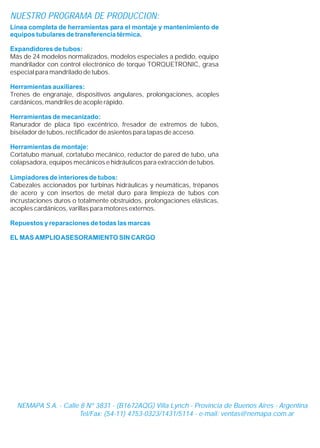 Línea completa de herramientas para el montaje y mantenimiento de
equipos tubulares de transferencia térmica.
Expandidores de tubos:
Herramientas auxiliares:
Herramientas de mecanizado:
Herramientas de montaje:
Limpiadores de interiores de tubos:
Repuestos y reparaciones de todas las marcas
EL MAS AMPLIOASESORAMIENTO SIN CARGO
Más de 24 modelos normalizados, modelos especiales a pedido, equipo
mandrilador con control electrónico de torque TORQUETRONIC, grasa
especial para mandrilado de tubos.
Trenes de engranaje, dispositivos angulares, prolongaciones, acoples
cardánicos, mandriles de acople rápido.
Ranurador de placa tipo excéntrico, fresador de extremos de tubos,
biselador de tubos, rectificador de asientos para tapas de acceso.
Cortatubo manual, cortatubo mecánico, reductor de pared de tubo, uña
colapsadora, equipos mecánicos e hidráulicos para extracción de tubos.
Cabezales accionados por turbinas hidráulicas y neumáticas, trépanos
de acero y con insertos de metal duro para limpieza de tubos con
incrustaciones duros o totalmente obstruidos, prolongaciones elásticas,
acoples cardánicos, varillas para motores externos.
NUESTRO PROGRAMA DE PRODUCCION:
NEMAPA S.A. - Calle 8 Nº 3831 - (B1672AQG) Villa Lynch - Provincia de Buenos Aires - Argentina
Tel/Fax: (54-11) 4753-0323/1431/5114 - e-mail:
NEMAPA S.A. - Calle 8 Nº 3831 - (B1672AQG) Villa Lynch - Provincia de Buenos Aires - Argentina
Tel/Fax: (54-11) 4753-0323/1431/5114 - e-mail: ventas@nemapa.com.ar
 