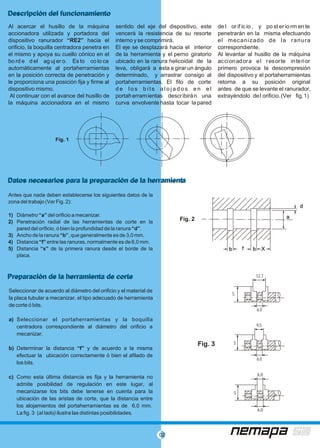 02
Al acercar el husillo de la máquina sentido del eje del dispositivo, este de l or if ic io , y po st er io rm en te
accionadora utilizada y portadora del vencerá la resistencia de su resorte penetrarán en la misma efectuando
dispositivo ranurador “RE2” hacia el interno y se comprimirá. el mecanizado de la ranura
orificio, la boquilla centradora penetra en El eje se desplazará hacia el interior correspondiente.
el mismo y apoya su cuello cónico en el de la herramienta y el perno giratorio Al levantar al husillo de la máquina
bo rd e d el ag uj er o. Es to co lo ca ubicado en la ranura helicoidal de la accionadora el resorte interior
automáticamente al portaherramientas leva, obligará a esta a girar un ángulo primero provoca la descompresión
en la posición correcta de penetración y determinado, y arrastrar consigo al del dispositivo y el portaherramientas
le proporciona una posición fija y firme al portaherramientas. El filo de corte retorna a su posición original
dispositivo mismo. d e l o s b i ts a l o j a d o s e n e l antes de que se levante el ranurador,
Al continuar con el avance del husillo de portaherramientas describirán una extrayéndolo del orificio.(Ver fig.1)
la máquina accionadora en el mismo curva envolvente hasta tocar la pared
Descripción del funcionamientoDescripción del funcionamiento
Datos necesarios para la preparación de la herramientaDatos necesarios para la preparación de la herramienta
Preparación de la herramienta de cortePreparación de la herramienta de corte
Antes que nada deben establecerse los siguientes datos de la
zona del trabajo (Ver Fig. 2):
1) Diámetro “a” del orificio a mecanizar.
2) Penetración radial de las herramientas de corte en la
pared del orificio, ó bien la profundidad de la ranura “d”.
3) Ancho de la ranura “b”, que generalmente es de 3,0 mm.
4) Distancia “f” entre las ranuras, normalmente es de 6,0 mm.
5) Distancia “x” de la primera ranura desde el borde de la
placa.
Seleccionar de acuerdo al diámetro del orificio y el material de
la placa tubular a mecanizar, el tipo adecuado de herramienta
de corte ó bits.
a) Seleccionar el portaherramientas y la boquilla
centradora correspondiente al diámetro del orificio a
mecanizar.
b) Determinar la distancia “f” y de acuerdo a la misma
efectuar la ubicación correctamente ó bien el afilado de
los bits.
c) Como esta última distancia es fija y la herramienta no
admite posibilidad de regulación en este lugar, al
mecanizarse los bits debe tenerse en cuenta para la
ubicación de las aristas de corte, que la distancia entre
los alojamientos del portaherramientas es de 6,0 mm.
La fig. 3 (al lado) ilustra las distintas posibilidades.
Fig. 1
Fig. 2 aa
dd
bbffbb XX
Fig. 3
9,5
S
6,0
12,7
S
6,0
6,0
6,0
S
 