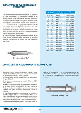 07
CORTATUBO DE ACCIONAMIENTO MANUAL “CTR”CORTATUBO DE ACCIONAMIENTO MANUAL “CTR”
Cortatubo interior de accionamiento manual. Cada material no ferroso de 1,0 a 3,76 mm de espesor en
tamaño de cortatubo CTR sirve exclusivamente para función del diámetro, o bien en tubos de material ferroso
un determinado diámetro interior de tubo. de 1,0 hasta 3,0 mm de espesor. Rogamos consultar en
cada caso.Su sólido diseño permite obtener un gran rendimiento
de operabilidad.
Dimensiones en que se provee: desde Ø 13 mm (1/2”)
hasta 76 mm(3”).
Para su utilización primero se posiciona el anillo tope
de acuerdo con la profundidad de corte deseado.
Posteriormente se introduce la herramienta en el
extremo del tubo girándola lentamente hacia la
derecha.
La cuchilla se apoyará primero en la pared del tubo, y
girando un poco más la herramienta penetrará en el
mismo perforándola completamente.Continuando con
este procedimiento dando una vuelta completa con la
herramienta, éstaseccionará el tubocompletamente.
Esta herramienta se recomienda utilizar en tubos de
EXTRACTORES DE TUBOS MECANICOS
MODELO “EM”
EXTRACTORES DE TUBOS MECANICOS
MODELO “EM”
Esta herramienta está concebida para extraer los casquillos
de tubos mandrilados y ya previamente cortados de las
placas tubulares. Están formadas de un macho cónico, que
se enrosca en el casquillo de tubo, y de un collar provisto de
una crapodina que se apoya sobre la placa alrededor del
tubo y sirve de punto de apoyo para tirar del casquillo. El
conjunto (macho y casquillo) salen simultáneamente de la
placa tubular. Una vez eliminados los casquillos, se puede
repetir la misma operación en la otra placa con los tubos
enteros, que quedaron en el equipo.
Se puede mecanizar parcialmente esta operación con la
ayuda de una llave de impacto neumática de suficiente
potencia, proveyendo la misma de las bocallaves
adecuadas.
Ø INT. TUBO
MODELO
EXTRACT. COMPL.
MODELO
MACHO EXTRACT.
9,0 - 11,0 EM-0911 EM-0911-ME
11,0 - 13,0 EM-1113 EM-1113-ME
13,0 - 15,0 EM-1315 EM-1315-ME
15,0 - 17,0 EM-1517 EM-1517-ME
17,0 - 19,0 EM-1719 EM-1719-ME
19,0 - 21,0 EM-1921 EM-1921-ME
21,0 - 23,0 EM-2123 EM-2123-ME
23,0 - 25,0 EM-2325 EM-2325-ME
25,0 - 27,0 EM-2527 EM-2527-ME
27,0 - 29,0 EM-2729 EM-2729-ME
29,0 - 31,0 EM-2931 EM-2931-ME
31,0 - 33,0 EM-3133 EM-3133-ME
33,0 - 35,0 EM-3335 EM-3335-ME
35,0 - 37,0 EM-3537 EM-3537-ME
37,0 - 40,0 EM-3740 EM-3740-ME
40,0 - 43,0 EM-4043 EM-4043-ME
43,0 - 46,0 EM-4346 EM-4346-ME
46,0 - 49,0 EM-4649 EM-4649-ME
Extractor modelo “EM”
Cortatubo manual “CTR”
 