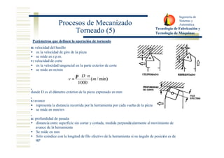 Ingeniería de 
Sistemas y 
Automática 
Tecnología de Fabricación y 
Tecnología de Máquinas 
Procesos de Mecanizado 
Torneado (5) 
Parámetros que definen la operación de torneado 
n: velocidad del husillo 
· es la velocidad de giro de la pieza 
· se mide en r.p.m. 
v: velocidad de corte 
· es la velocidad tangencial en la parte exterior de corte 
· se mide en m/min 
donde D es el diámetro exterior de la pieza expresado en mm 
s: avance 
· representa la distancia recorrida por la herramienta por cada vuelta de la pieza 
· se mide en mm/rev 
a: profundidad de pasada 
· distancia entre superficie sin cortar y cortada, medida perpendicularmente al movimiento de 
avance de la herramienta 
· Se mide en mm 
· Sólo coindice con la longitud de filo efectivo de la herramienta si su ángulo de posición es de 
90º 
( /min) 
1000 
m 
D n 
v 
× × 
= 
p 
 