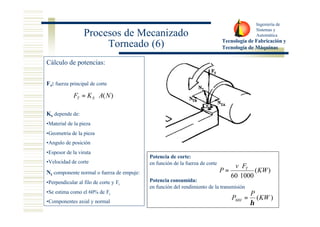 Ingeniería de 
Sistemas y 
Automática 
Tecnología de Fabricación y 
Tecnología de Máquinas 
Procesos de Mecanizado 
Torneado (6) 
Potencia de corte: 
en función de la fuerza de corte 
× 
Potencia consumida: 
en función del rendimiento de la transmisión 
( ) 
60 1000 
KW 
v F 
P T 
× 
= 
(KW ) 
P 
= 
PMH h 
Cálculo de potencias: 
Ft: fuerza principal de corte 
F K A(N) T S = × 
Ks depende de: 
•Material de la pieza 
•Geometria de la pieza 
•Angulo de posición 
•Espesor de la viruta 
•Velocidad de corte 
Nt componente normal o fuerza de empuje: 
•Perpendicular al filo de corte y Ft 
•Se estima como el 60% de Ft 
•Componentes axial y normal 
 