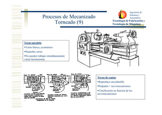 Ingeniería de 
Sistemas y 
Automática 
Tecnología de Fabricación y 
Tecnología de Máquinas 
Procesos de Mecanizado 
Torneado (9) 
Torno paralelo 
·Torno básico, económico 
·Pequeñas series 
·No pueden trabajar simultáneamente 
varias herramientas 
Torno de copiar 
·Reproduce una plantilla 
·Palpador + servomecanismos 
·Clasificación en función de los 
servomecanismos 
 