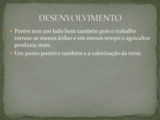  Porém tem um lado bom também pois o trabalho
tornou-se menos árduo e em menos tempo o agricultor
produzia mais.
 Um ponto positivo também e a valorização da terra.
 