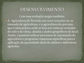 Com essa evolução surgiu também:
 A Agricultura de Precisão um novo conceito em se
tratando de agricultura, é a agricultura de precisão,
que é uma prática onde se leva em conta as variações
do solo e do clima, aliados a dados geográficos do local.
Assim, é possível utilizar processos de automação da
agricultura e programar máquinas específicas para a
aplicação da quantidade ideal de adubos e defensivos
agrícolas.
 