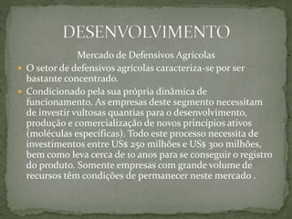 Mercado de Defensivos Agrícolas
 O setor de defensivos agrícolas caracteriza-se por ser
bastante concentrado.
 Condicionado pela sua própria dinâmica de
funcionamento. As empresas deste segmento necessitam
de investir vultosas quantias para o desenvolvimento,
produção e comercialização de novos princípios ativos
(moléculas específicas). Todo este processo necessita de
investimentos entre US$ 250 milhões e US$ 300 milhões,
bem como leva cerca de 10 anos para se conseguir o registro
do produto. Somente empresas com grande volume de
recursos têm condições de permanecer neste mercado .
 