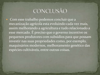  Com esse trabalho podemos concluir que a
mecanização agrícola esta evoluindo cada vez mais,
assim melhorando a agricultura e tudo relacionado a
esse mercado. É preciso que o governo incentive os
pequenos produtores com subsídios para que possam
investir nas suas propriedades como, por exemplo,
maquinários modernos, melhoramento genético das
espécies cultiváveis, entre outras coisas.
 