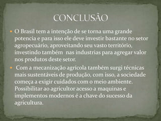  O Brasil tem a intenção de se torna uma grande
potencia e para isso ele deve investir bastante no setor
agropecuário, aproveitando seu vasto território,
investindo também nas industrias para agregar valor
nos produtos deste setor.
 Com a mecanização agrícola também surgi técnicas
mais sustentáveis de produção, com isso, a sociedade
começa a exigir cuidados com o meio ambiente.
Possibilitar ao agricultor acesso a maquinas e
implementos modernos é a chave do sucesso da
agricultura.
 