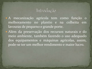  A mecanização agrícola tem como função o
melhoramento no plantio e na colheita em
lavouras de pequeno e grande porte.
 Além da preservação dos recursos naturais e do
meio ambiente, também fazendo o uso adequado
dos equipamentos e máquinas agrícolas, assim,
pode-se ter um melhor rendimento e maior lucro.
 