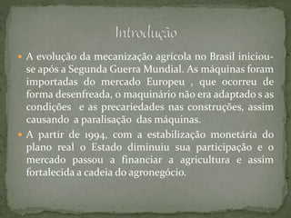  A evolução da mecanização agrícola no Brasil iniciou-
se após a Segunda Guerra Mundial. As máquinas foram
importadas do mercado Europeu , que ocorreu de
forma desenfreada, o maquinário não era adaptado s as
condições e as precariedades nas construções, assim
causando a paralisação das máquinas.
 A partir de 1994, com a estabilização monetária do
plano real o Estado diminuiu sua participação e o
mercado passou a financiar a agricultura e assim
fortalecida a cadeia do agronegócio.
 
