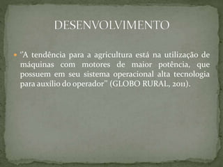  ‘’A tendência para a agricultura está na utilização de
máquinas com motores de maior potência, que
possuem em seu sistema operacional alta tecnologia
para auxílio do operador’’ (GLOBO RURAL, 2011).
 