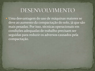 Uma desvantagem do uso de máquinas maiores se
deve ao aumento da compactação do solo, já que são
mais pesadas. Por isso, técnicas operacionais em
condições adequadas de trabalho precisam ser
seguidas para reduzir os adversos causados pela
compactação.
 