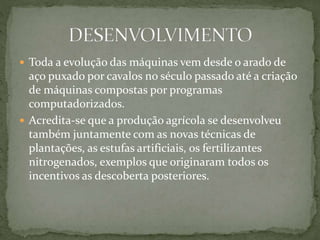  Toda a evolução das máquinas vem desde o arado de
aço puxado por cavalos no século passado até a criação
de máquinas compostas por programas
computadorizados.
 Acredita-se que a produção agrícola se desenvolveu
também juntamente com as novas técnicas de
plantações, as estufas artificiais, os fertilizantes
nitrogenados, exemplos que originaram todos os
incentivos as descoberta posteriores.
 
