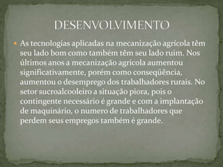  As tecnologias aplicadas na mecanização agrícola têm
seu lado bom como também têm seu lado ruim. Nos
últimos anos a mecanização agrícola aumentou
significativamente, porém como conseqüência,
aumentou o desemprego dos trabalhadores rurais. No
setor sucroalcooleiro a situação piora, pois o
contingente necessário é grande e com a implantação
de maquinário, o numero de trabalhadores que
perdem seus empregos também é grande.
 