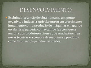 Excluindo-se a mão de obra humana, um ponto
negativo, a indústria agrícola entrou em crescimento
juntamente com a produção de máquinas em grande
escala. Essa parceria com o campo fez com que a
maioria dos produtores tivesse que se adaptarem as
novas técnicas e a compra de máquinas e produtos
como fertilizantes já industrializados.
 