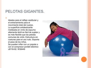 PELOTAS GIGANTES.

Ideales para el reflejo vestibular y
el entrenamiento para el
movimiento total del cuerpo.
La superficie antideslizante
moldeada en vinilo de espuma
altamente táctil es fácil de sujetar y
es más flexible que las pelotas
comunes de vinilo. Estructura sin
costuras para el uso rudo. Soporta
el peso de los niños.
Se pueden inflar con un popote o
con el compresor portátil eléctrico
c8116-02. W38449
 