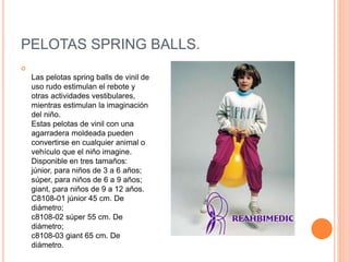 PELOTAS SPRING BALLS.

Las pelotas spring balls de vinil de
uso rudo estimulan el rebote y
otras actividades vestibulares,
mientras estimulan la imaginación
del niño.
Estas pelotas de vinil con una
agarradera moldeada pueden
convertirse en cualquier animal o
vehículo que el niño imagine.
Disponible en tres tamaños:
júnior, para niños de 3 a 6 años;
súper, para niños de 6 a 9 años;
giant, para niños de 9 a 12 años.
C8108-01 júnior 45 cm. De
diámetro;
c8108-02 súper 55 cm. De
diámetro;
c8108-03 giant 65 cm. De
diámetro.
 