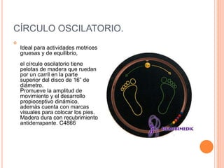 CÍRCULO OSCILATORIO.

Ideal para actividades motrices
gruesas y de equilibrio,
el círculo oscilatorio tiene
pelotas de madera que ruedan
por un carril en la parte
superior del disco de 16” de
diámetro.
Promueve la amplitud de
movimiento y el desarrollo
propioceptivo dinámico,
además cuenta con marcas
visuales para colocar los pies.
Madera dura con recubrimiento
antiderrapante. C4866
 