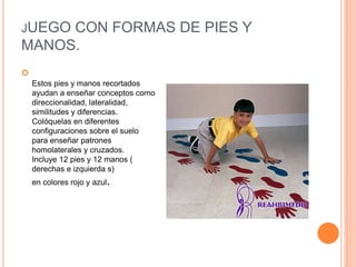 JUEGO CON FORMAS DE PIES Y
MANOS.

Estos pies y manos recortados
ayudan a enseñar conceptos como
direccionalidad, lateralidad,
similitudes y diferencias.
Colóquelas en diferentes
configuraciones sobre el suelo
para enseñar patrones
homolaterales y cruzados.
Incluye 12 pies y 12 manos (
derechas e izquierda s)
en colores rojo y azul.
 