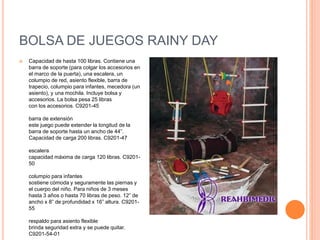 BOLSA DE JUEGOS RAINY DAY
 Capacidad de hasta 100 libras. Contiene una
barra de soporte (para colgar los accesorios en
el marco de la puerta), una escalera, un
columpio de red, asiento flexible, barra de
trapecio, columpio para infantes, mecedora (un
asiento), y una mochila. Incluye bolsa y
accesorios. La bolsa pesa 25 libras
con los accesorios. C9201-45
barra de extensión
este juego puede extender la longitud de la
barra de soporte hasta un ancho de 44”.
Capacidad de carga 200 libras. C9201-47
escalera
capacidad máxima de carga 120 libras. C9201-
50
columpio para infantes
sostiene cómoda y seguramente las piernas y
el cuerpo del niño. Para niños de 3 meses
hasta 3 años o hasta 70 libras de peso. 12” de
ancho x 8” de profundidad x 16” altura. C9201-
55
respaldo para asiento flexible
brinda seguridad extra y se puede quitar.
C9201-54-01
 
