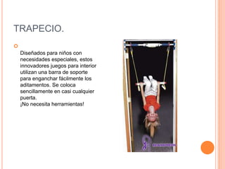 TRAPECIO.

Diseñados para niños con
necesidades especiales, estos
innovadores juegos para interior
utilizan una barra de soporte
para enganchar fácilmente los
aditamentos. Se coloca
sencillamente en casi cualquier
puerta.
¡No necesita herramientas!
 