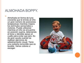 ALMOHADA BOPPY.

Almohada en forma de luna
creciente que le brinda al niño
un gran número de posiciones
terapéuticas mientras mejora
los estímulos sensoriales y
motores. Puede utilizarse
mientras el niño se encuentra
en posición supina, deteniendo
el torso y dándole apoyo al
cuello para evitar que gire. Es
de gran ayuda cuando se
realizan ejercicios de
adiestramiento visual. Tiene
una cubierta removible que es
lavable. Varios colores a
escoger.
 